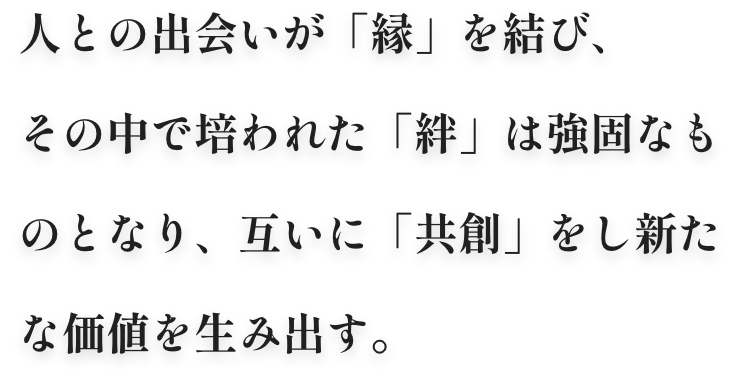 人との出会いが「縁」を結び、その中で培われた「絆」は強固なものとなり、互いに「共創」をし新たな価値を生み出す。